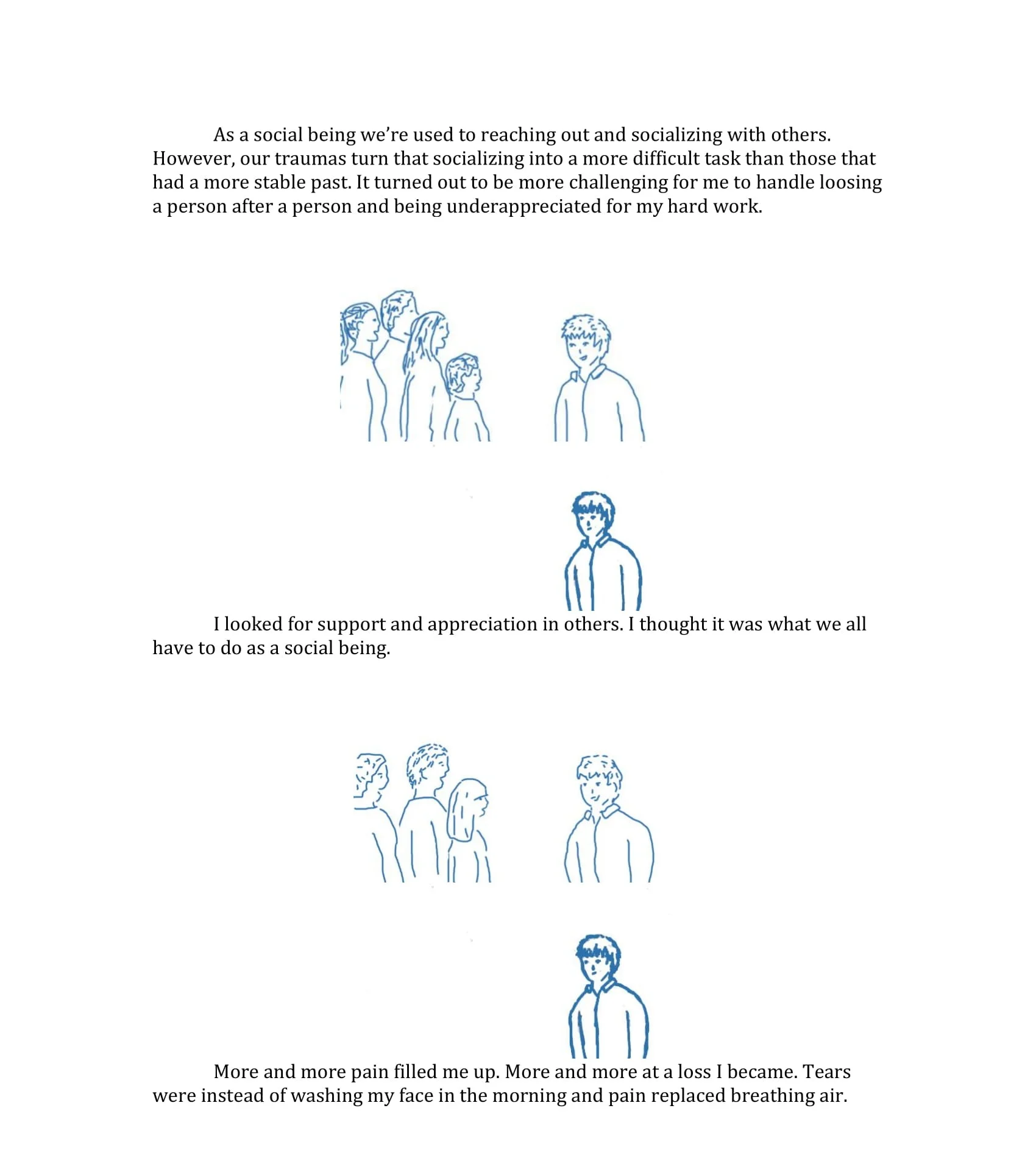 Text interspersed with drawings. “As a social being we’re used to reaching out and socializing with others. However, our traumas turn that socializing into a more difficult task than those that had a more stable past. It turned out to be more challenging for me to handle losing person after person and being under-appreciated for my hard work.” Drawing of smiling person being approached by a small crowd, then the person now alone. “I looked for support and appreciation in others. I thought it was what we all have to do as a social being” Drawing of person being approached by a couple people, then alone. “More and more pain filled me up. More and more at a loss I became. Tears were instead of washing my face in the morning and pain replaced breathing air”.