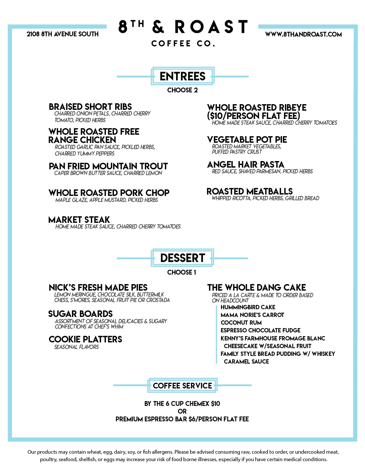 EntrEes - Choose 2 Braised Short Ribs Charred Onion Petals, Charred Cherry Tomato, Picked Herbs Whole Roasted Free Range Chicken Roasted Garlic Pan Sauce, Pickled Herbs, Charred Yummy Peppers Pan Fried Mountain Trout Caper Brown Butter Sauce, Charred Lemon Whole Roasted Pork Chop Maple Glaze, Apple Mustarda, Picked Herbs Market Steak Home Made Steak Sauce, Charred Cherry Tomatoes Whole Roasted Ribeye ($10/Person Flat Fee) Home Made Steak Sauce, Charred Cherry Tomatoes Vegetable Pot Pie Roasted Market Vegetables, Puffed Pastry Crust Angel Hair Pasta Red Sauce, Shaved Parmesan, Picked Herbs Roasted Meatballs Whipped Ricotta, Picked Herbs, Grilled Bread Dessert - Choose 1 Nick’s Fresh Made Pies Lemon Meringue, Chocolate Silk, Buttermilk Chess, S’mores, Seasonal Fruit Pie or Crostada Sugar Boards Assortment of Seasonal Delicacies & Sugary Confections at Chef’s Whim Cookie platters Seasonal Flavors The Whole Dang Cake Priced a la carte & made to order based on headcount Hummingbird Cake Mama Norie’s Carrot Coconut Rum Espresso chocolate fudge Kenny’s farmhouse fromage blanc cheesecake w/seasonal fruit Family style bread pudding w/ whiskey caramel sauce Coffee service By the 6 cup chemex $10 or Premium espresso bar $6/person flat fee