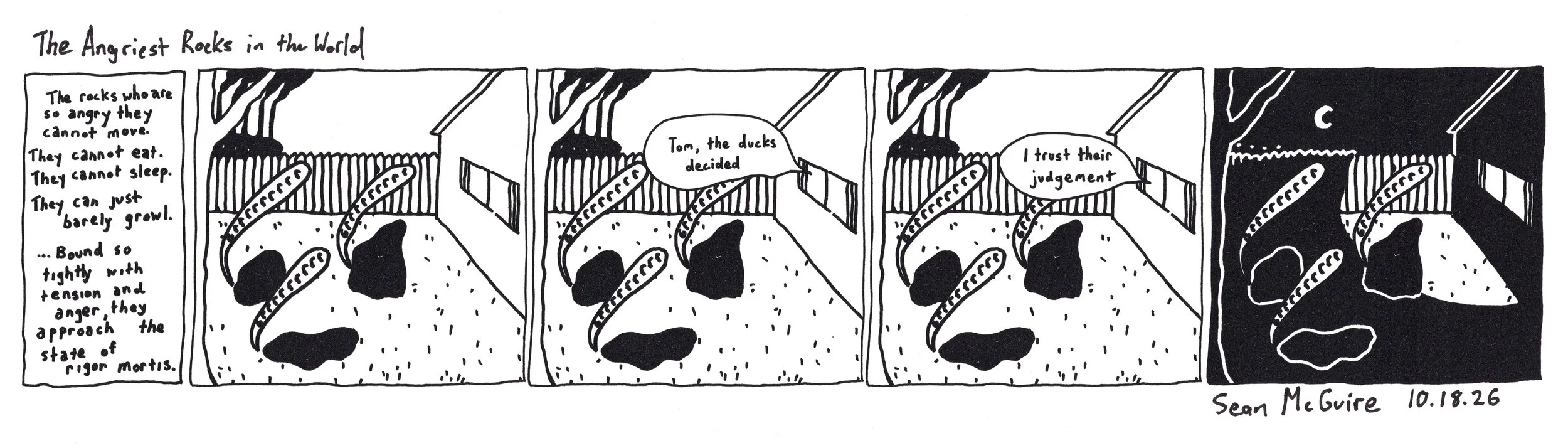 The Angriest Rocks in the World |who are so angry they cannot move cannot eat cannot sleep can barely just growl bound so tightly with tension and anger they approach rigor mortis  |tom the ducks decided| I trust their judgement |David Lynch comic