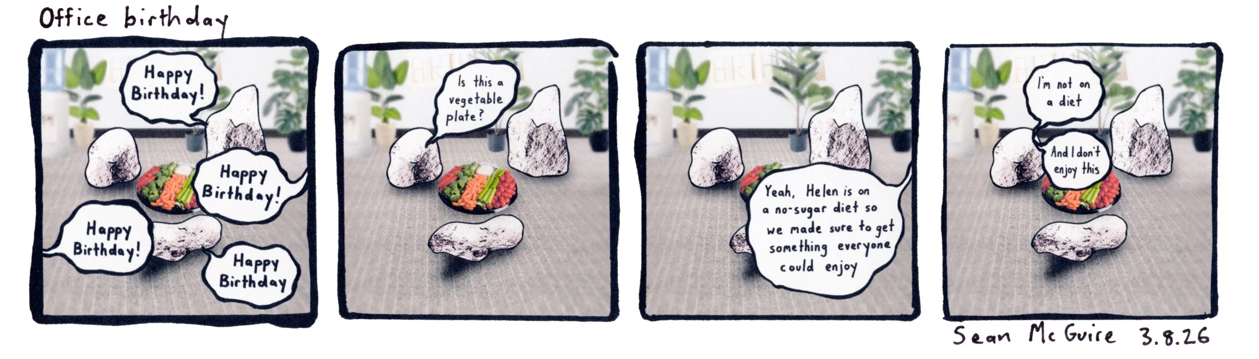 Office birthday |Happy birthday| Is this a vegetable plate? |Yeah Helen is on a no-sugar diet so we made sure to get something everyone could enjoy |well I'm not on a diet and I don't enjoy this| Sean McGuire | 3 rocks in an office celebrating a bday