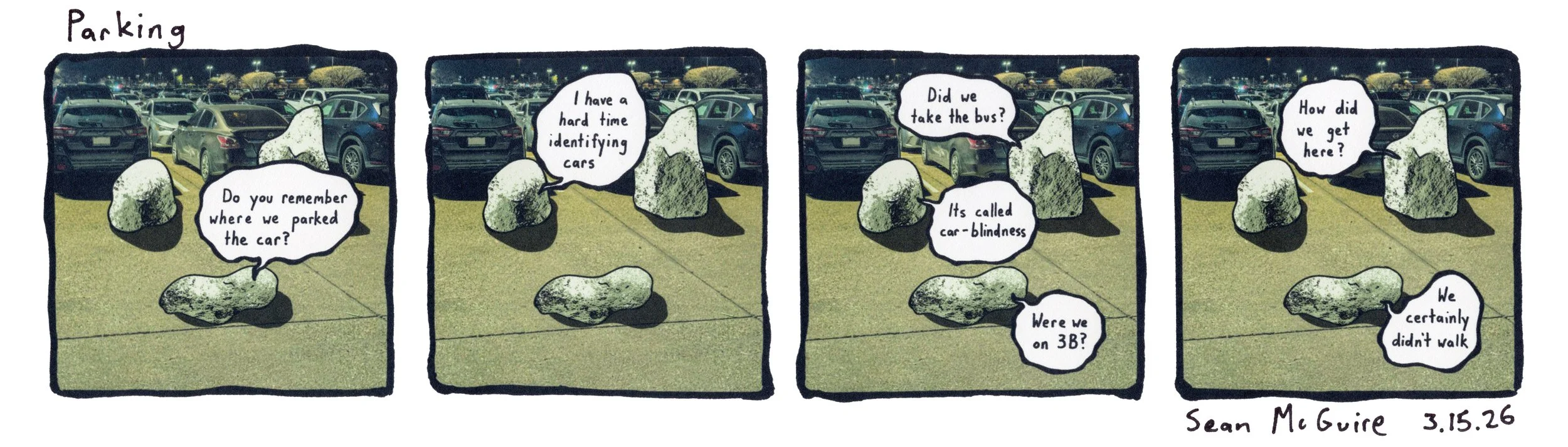 3 rocks are lost in a parking lot |Parking |do you remember where we parked the car? |I have a hard time identifying cars | did we take the bus? | It's called car-blindness |were we on 3b? |how did we get here? |we certainly didn't walk |sean mcguire