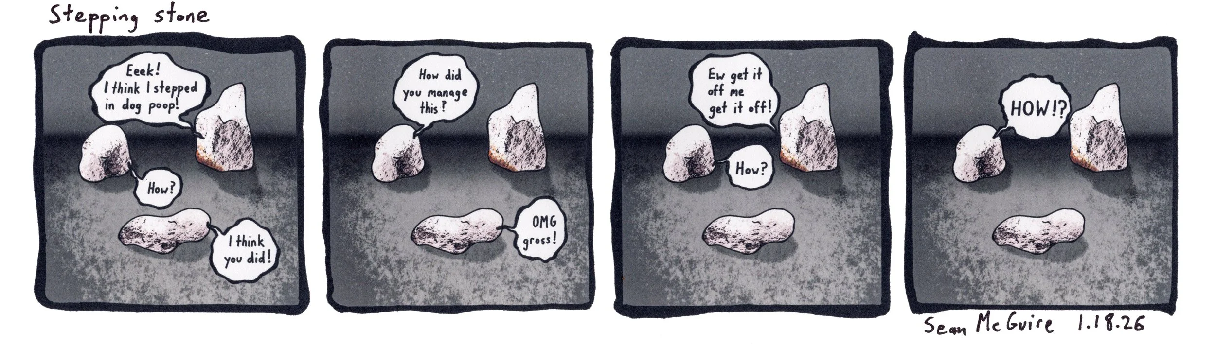 3 rocks| stepping stone| one rock has dog excrement on it| Eek I think I stepped in dog poop| how?| I think you did| How did you manage this| omg gross| Ew get it off me| How? |HOW!?| Sean McGuire| fecal matter joke| rock comic strip
