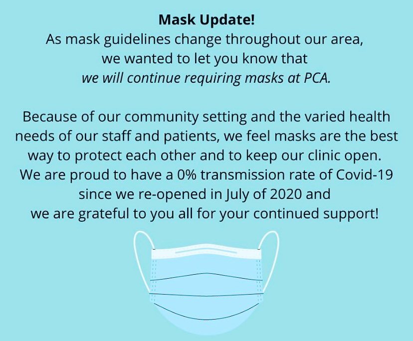 As mask guidelines change throughout our area, we wanted to let you know that we will continue requiring masks at PCA. 

Because of our community setting and the varied health needs of our staff and patients, we feel masks are the best way to protect