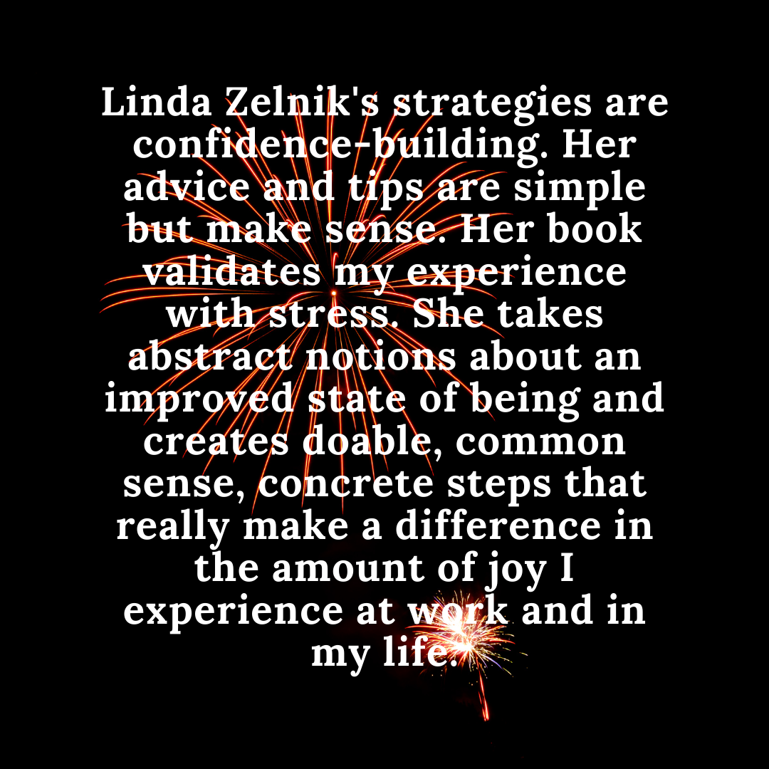 Linda Zelnik's strategies are confidence-building. Her advice and tips are simple but make sense. Her book validates my experience with stress. She takes abstract notions about an improved state of being and create.png