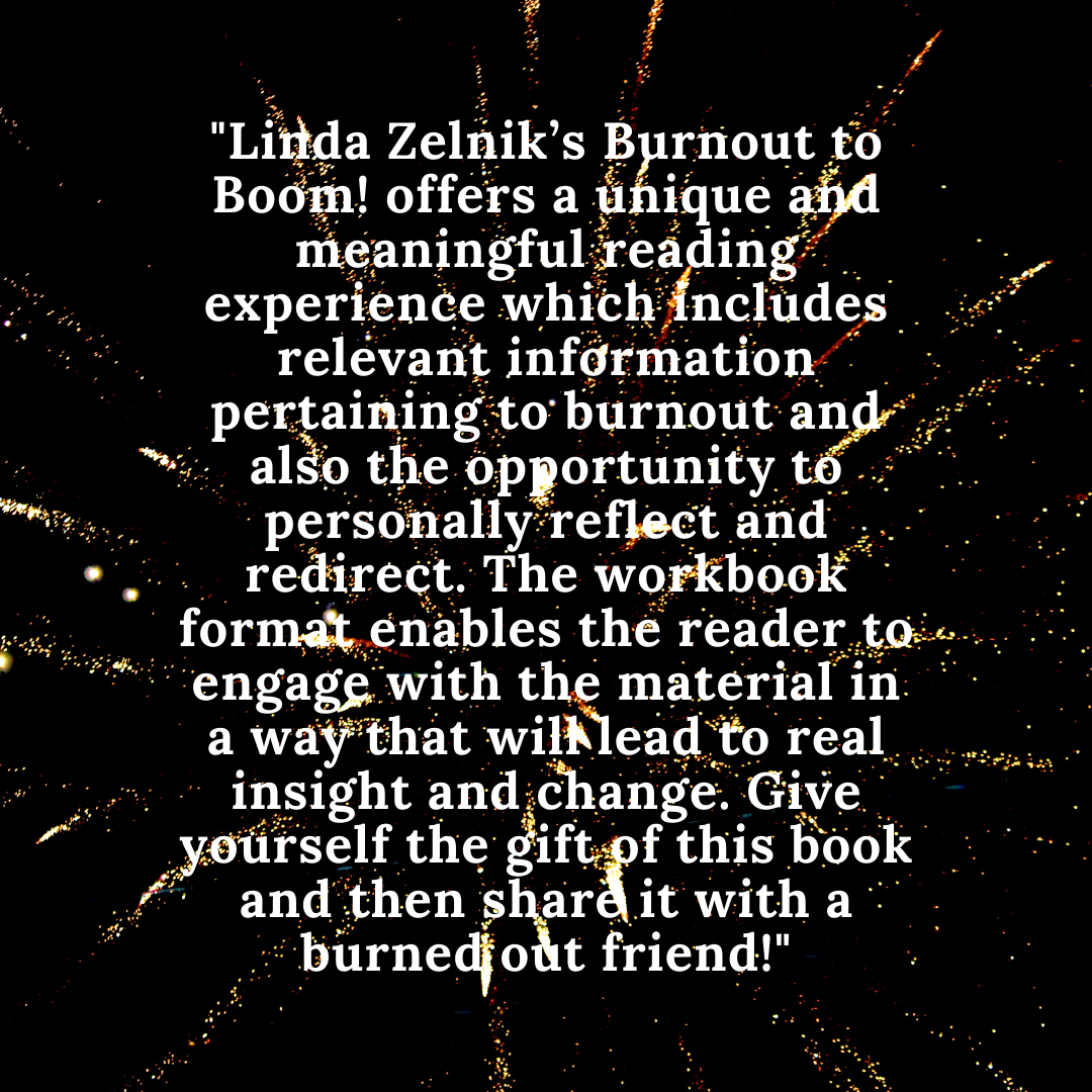 Linda Zelnik’s Burnout to Boom! offers a unique and meaningful reading experience which includes relevant information pertaining to burnout and also the opportunity to personally reflect and redirect. The workbook .png