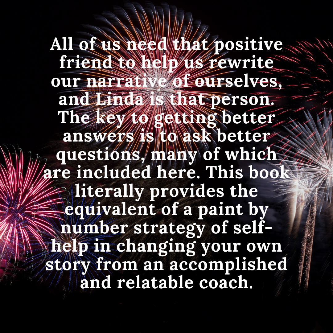 All of us need that positive friend to help us rewrite our narrative of ourselves, and Linda is that person. The key to getting better answers is to ask better questions, many of which are included here. This book .png