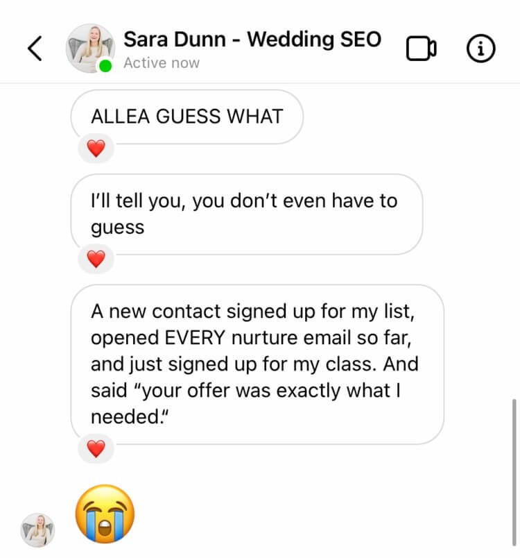 Screenshot of message on Instagram from Sara to Allea saying, "ALLEA GUEST WHAT. A new contact signed up for my list, opened EVERY nurture email so far and just signed up for my class. And said, your offer was exactly what I needed." to show the importance for bloggers to have a welcome sequence 