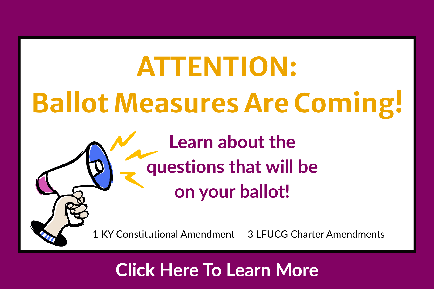 A hand holds a bullhorn. Text states Attention: Ballot Measures Are Coming. Learn about the questions that will be on your ballot. 1 KY Constitutional amendment. 3 LFUCG Charter Amendments. Click here to learn more.