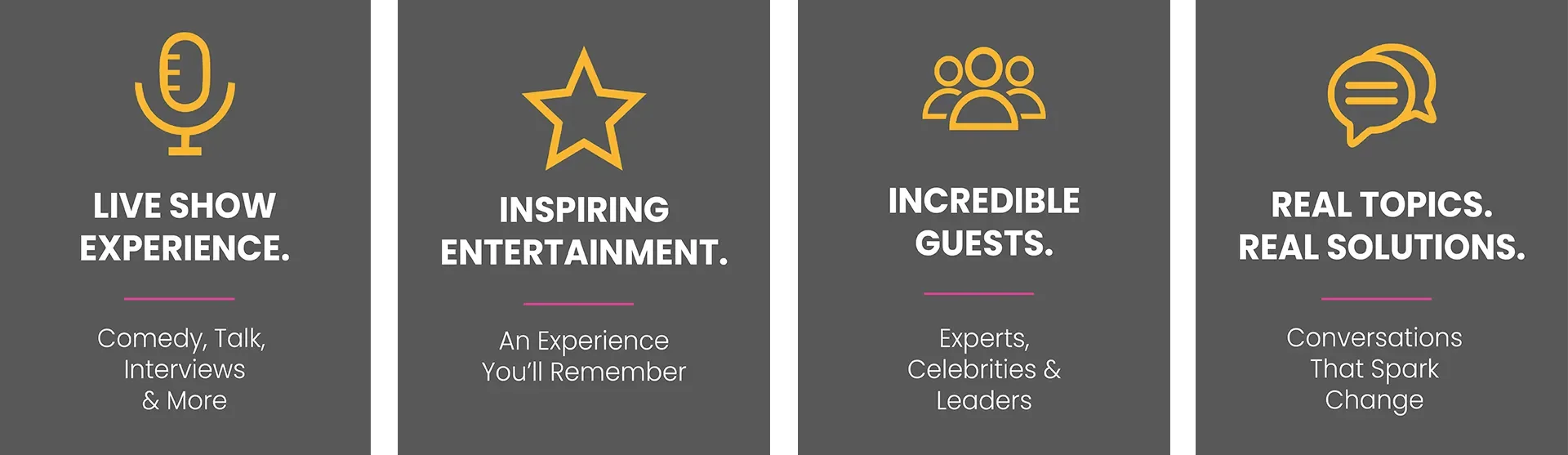 Live show experience. Comedy, talk, interviews and more. Inspiring entertainment. An experience you’ll remember. Incredible guests. Experts, celebrities, and leaders. Real topics, real solutions. Conversations that spark change.