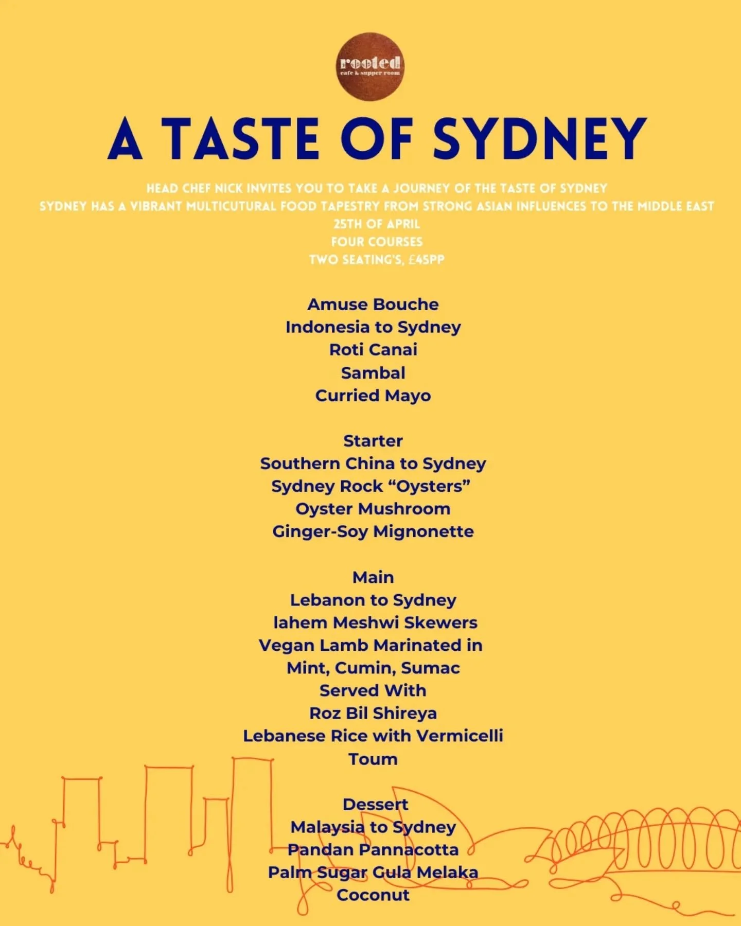 A Taste Of Sydney Supper Club 
Head Chef Nick takes you on a journey through Sydneys vibrant food culture 

Join us on Saturday the 25th of April 
Four courses &pound;45 PP

Amuse  Bouche 

Indonesia to Sydney 
Roti Canai
Sambar
Curried Mayo

Starter