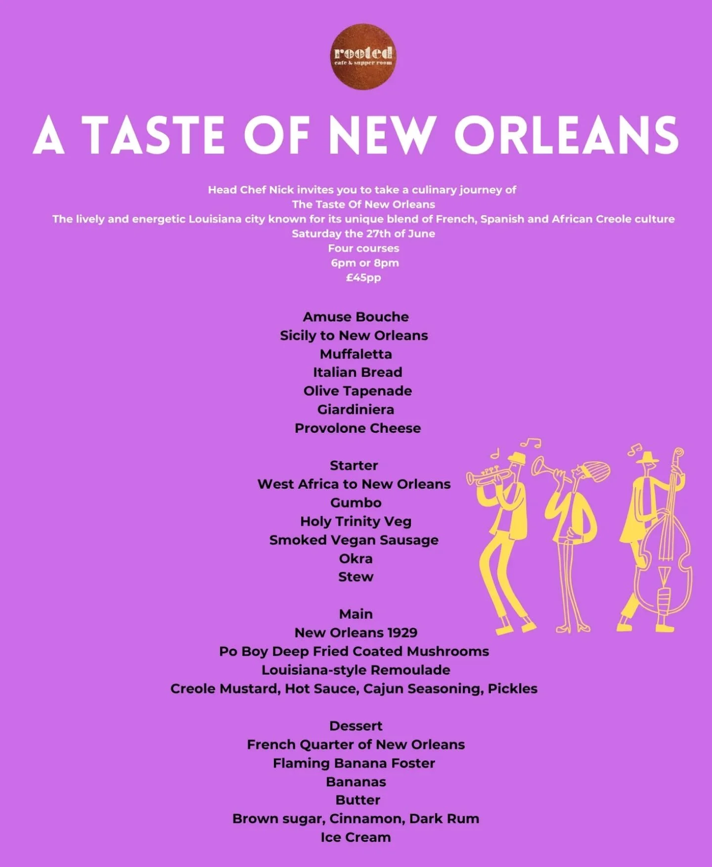 Join us for a four-course culinary journey through the influences that shaped New Orleans cuisine
Saturday the 27th of June, &pound;45pp

Amuse bouche

Sicily to New Orleans 
Italian bread with olive tapenade, giardiniera, and provolone cheese.

Star