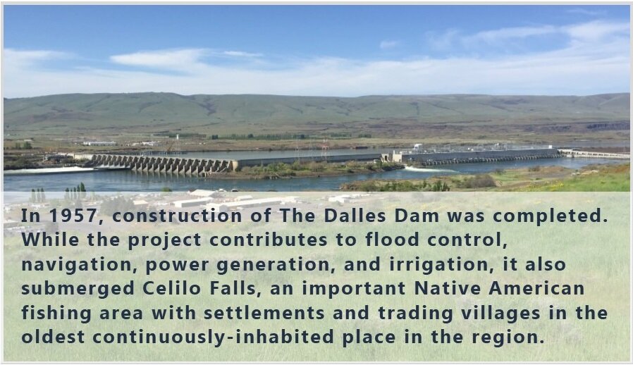  In 1957, construction of The Dalles Dam was completed. While the project contributes to flood control, navigation, power generation, and irrigation, it also submerged Celilo Falls, an important Native American fishing area with settlements and tradi