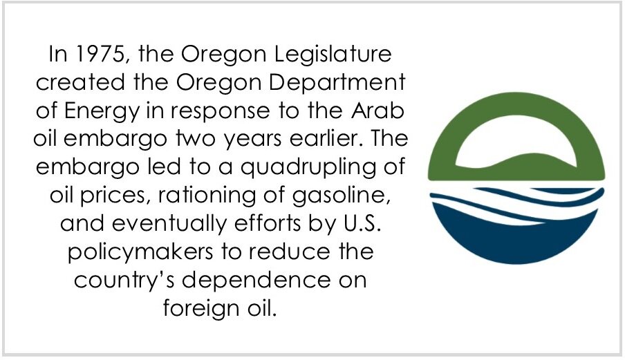  In 1975, the Oregon Legislature created the Oregon Department of Energy in response to the Arab oil embargo two years earlier. The embargo led to a quadrupling of oil prices, rationing of gasoline, and eventually efforts by U.S. policymakers to redu