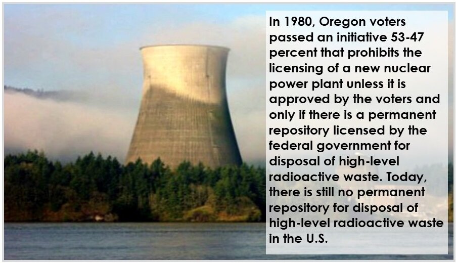 In 1980, Oregon voters passed an initiative 53-47 percent that prohibits the licensing of a new nuclear power plant unless it is approved by the voters and only if there is a permanent repository licensed by the federal government for disposal of hi