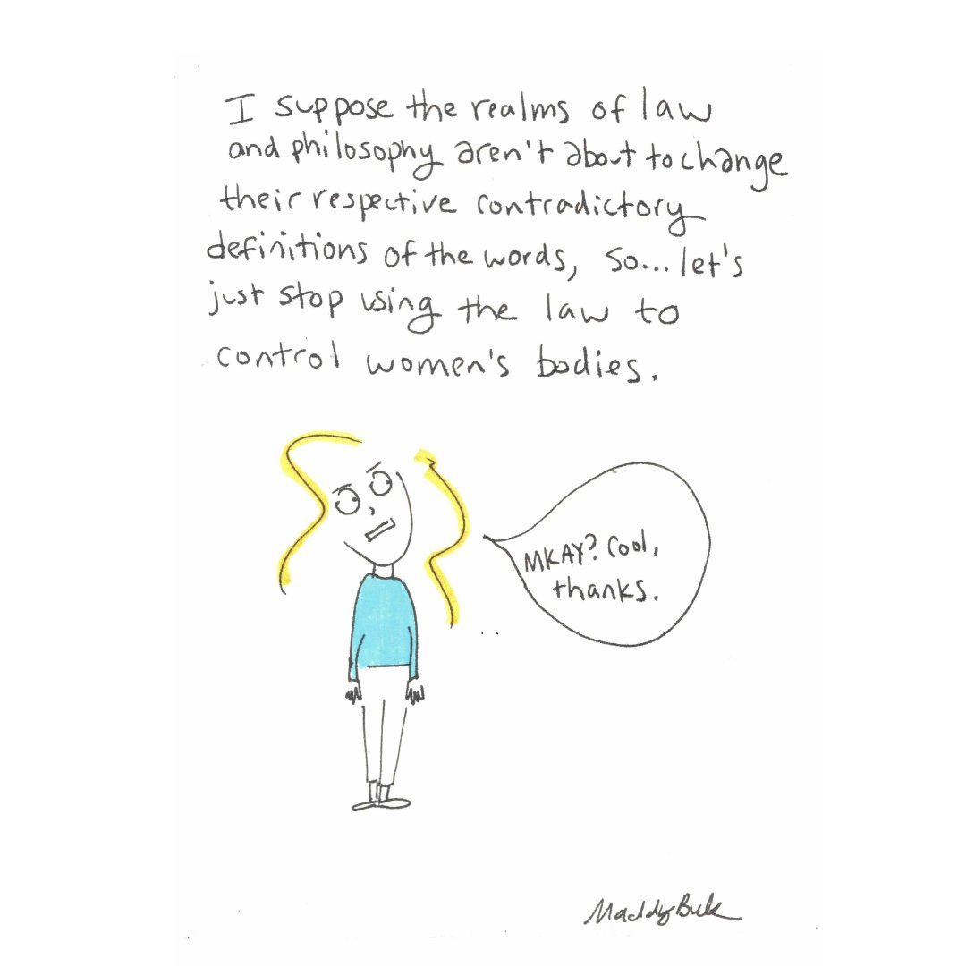 Text says, “I suppose the realms of law and philosophy aren’t about to change their respective contradictory definitions of the words, so…let’s just stop using the law to control women’s bodies.” Illustration shows woman looking weirdly at the text