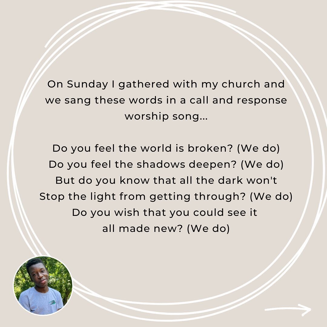 On Sunday I gathered with my church and we sang these words in a call and response worship song...

Do you feel the world is broken? (We do) Do you feel the shadows deepen? (We do) But do you know that all the dark won't Stop the light from getting t