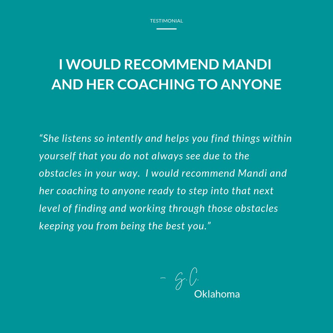 I would recomment Mandi and her coaching to anyone. She listens so intently and helps you find things within yourself that you do not always see due to obstacles in your way.