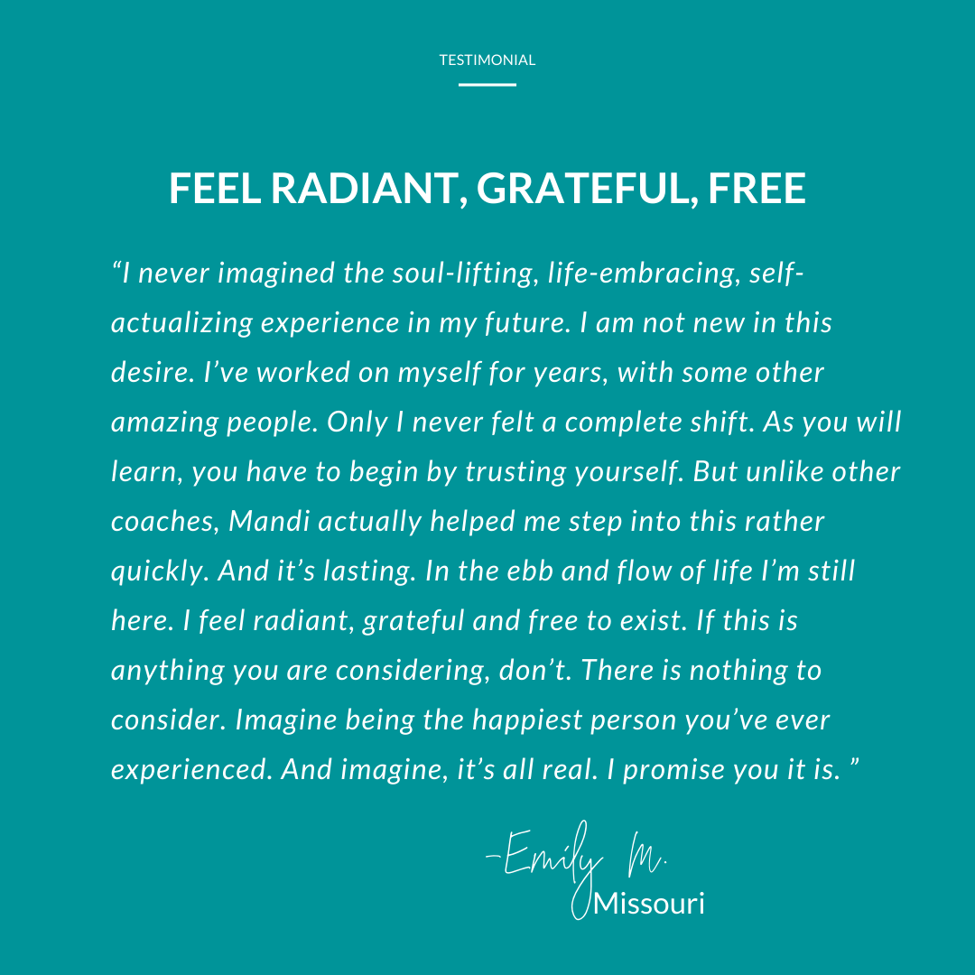 Life coaching testimonial for Mandi Briggs. Emily from Missouri says she worked with other amazing peopel but never felt a complete shift. Mandi helped her to experience it rather quickly. She feel radiant, grateful and free to exist.