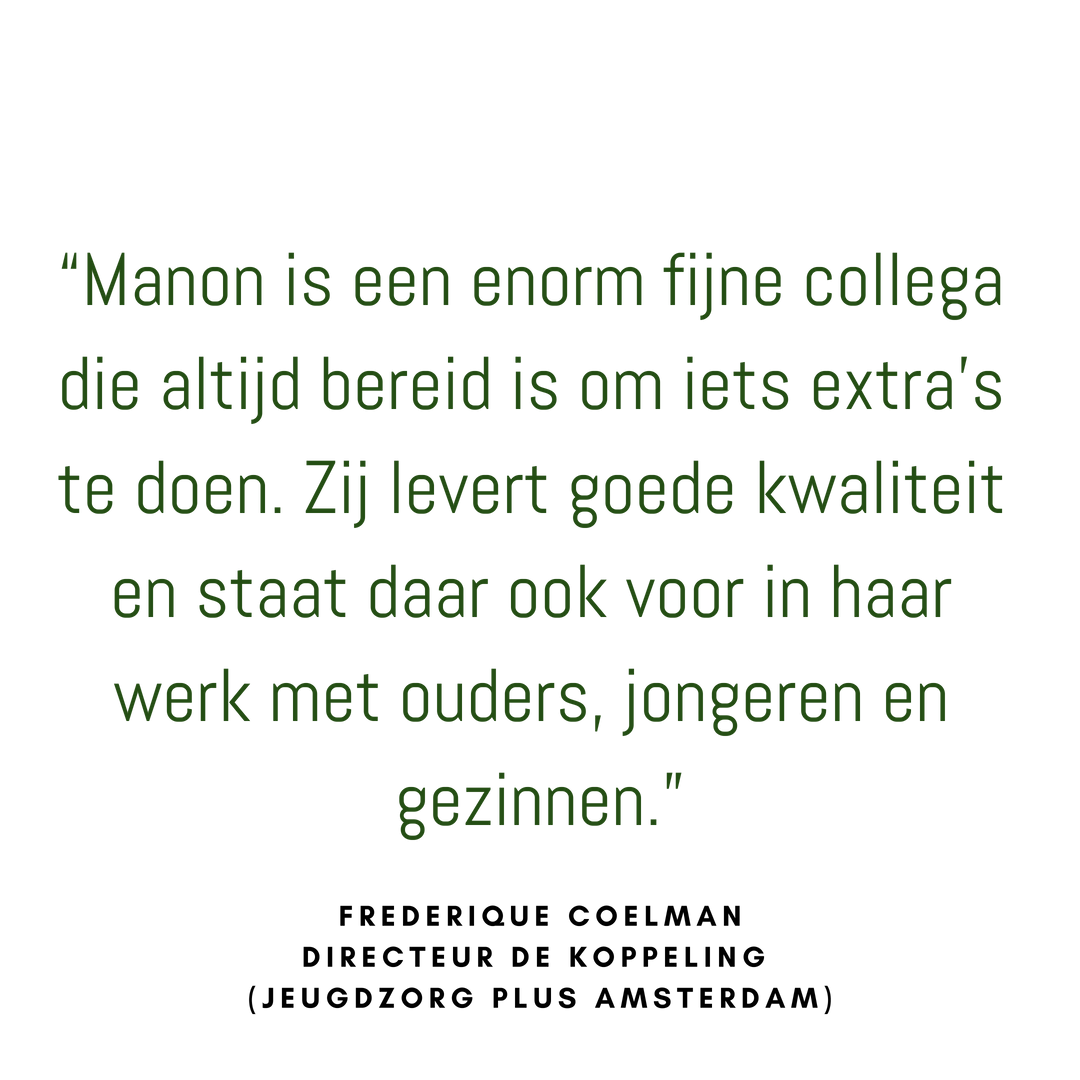  “Het traject heb ik als zeer prettig ervaren. Manon straalt rust uit en zorgt ervoor dat je je direct in een veilige omgeving voelt. Bedankt voor alles!”  cliënt 