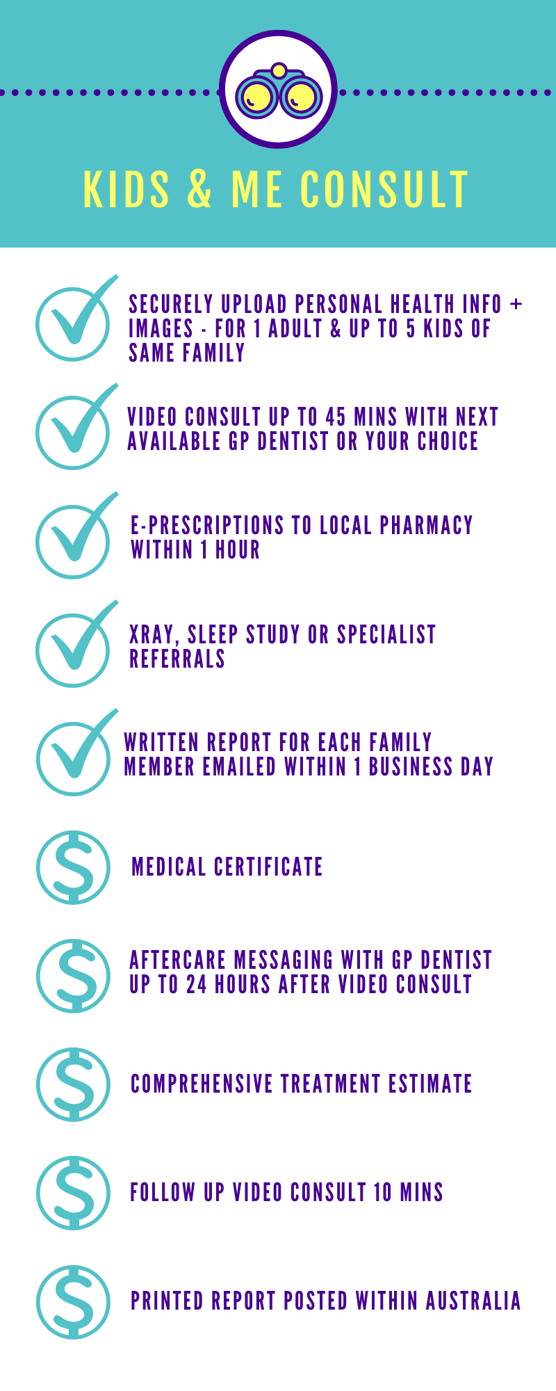A Kids &amp; Me Consult gives you everything included in a Comprehensive Consult PLUS    - an extended video consult time up to 45 minutes to also virtually consult up to 5 kids from the same family along with 1 parent   - access to e-prescriptions, medical certificates*, a comprehensive dental treatment estimate* and aftercare messaging*;  - access to diagnostic test referrals such as x-ray radiographs and sleep studies if needed.  Get a full virtual assessment of yours and your kids dental and oral health status without having to visit a dentist in person.   See below for details of dental concierge add-ons available for additional fees.