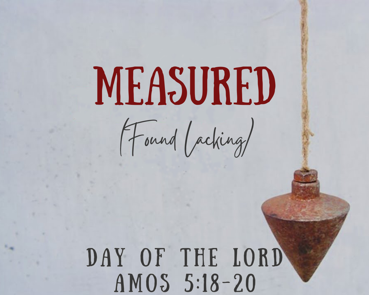     



 
 
    

 
   Measured: Day of the Lord  Speaker: Ronnie Roberts  Text: Amos 5:18-20  We must be prepared for the final day of the Lord.  I. We cannot be ignorant for that coming day.  II. Our worship should reflect God's great ending. (vs.