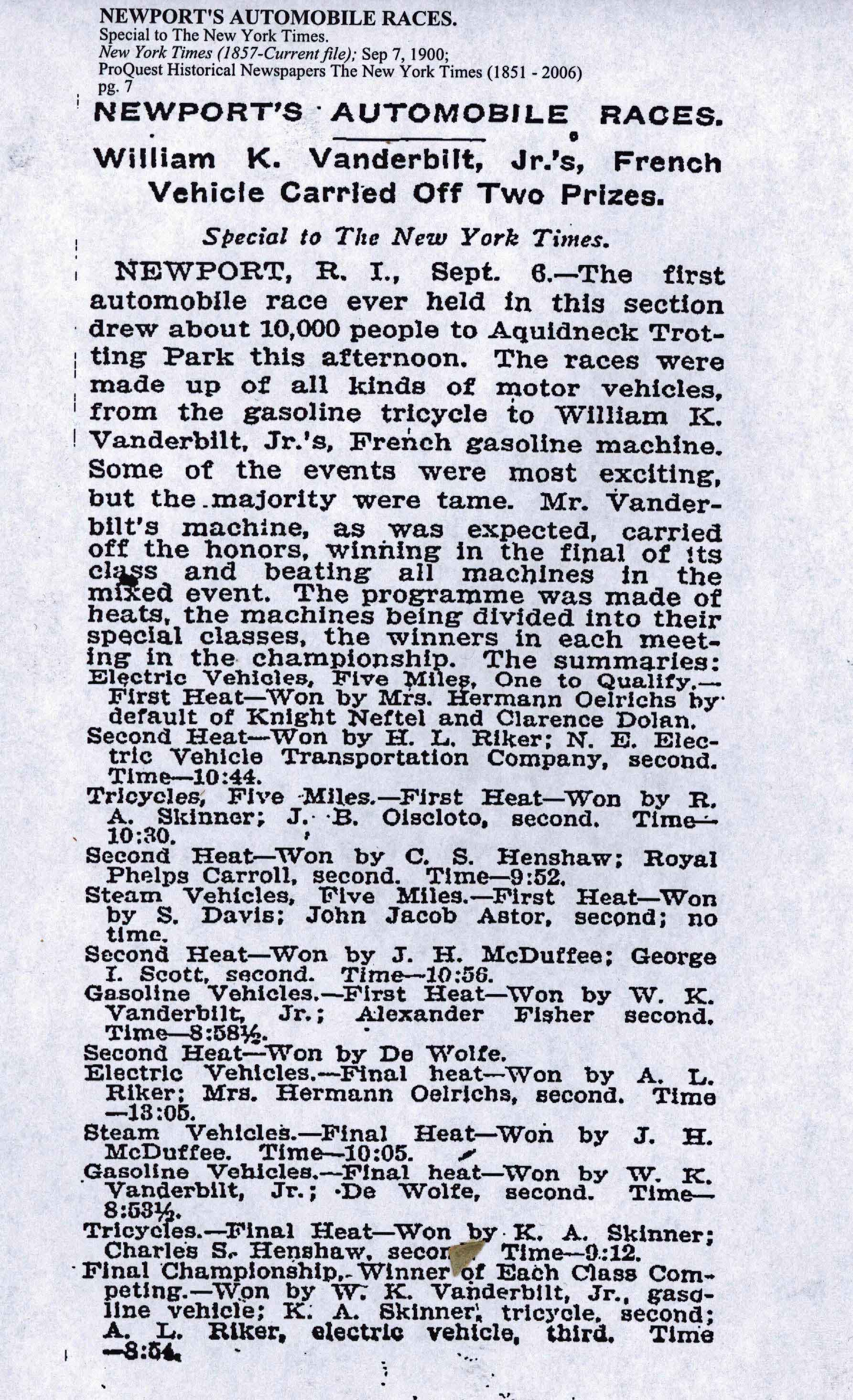 “The first automobile race ever held in this section drew about 10,000 people to Aquidneck Trotting Park this afternoon. The races were made up of all kinds of motor vehicles, from the gasoline tricycle to William K. Vanderbilt, Jr.'s French gasoline machine. Some of the events were most exciting , but the majority were tame. Mr. Vanderbilt's machine, as was expected, carried off the honors, winning in the final of its class and beating all machines in the mixed event. The programme was made of heats, the machines being divided into their special classes, the winners in each meeting in the championship. “ The New York Times September 7, 1900 , clipping via vanderbiltcupraces.com