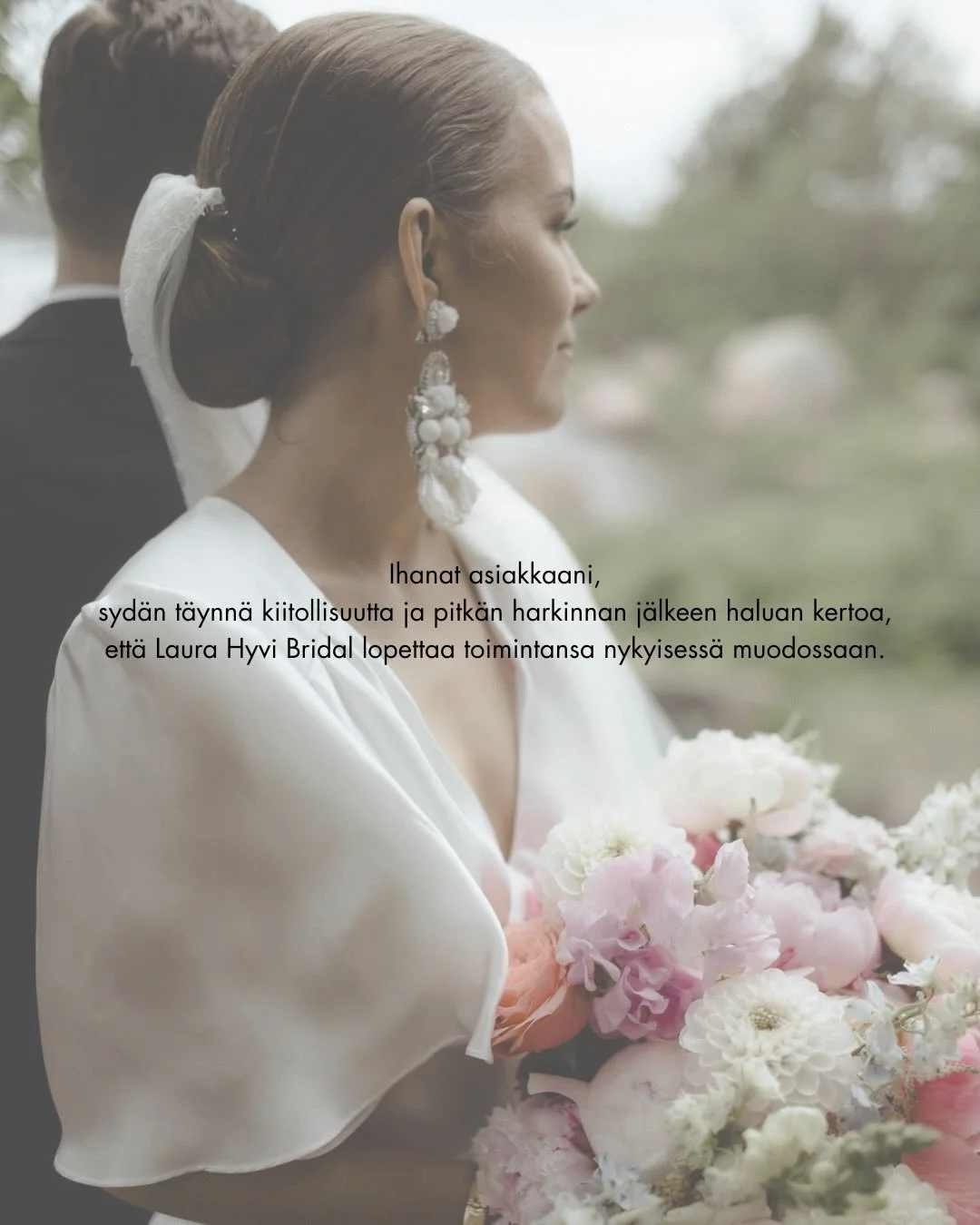 Ihanat asiakkaani, 
syd&auml;n t&auml;ynn&auml; kiitollisuutta ja pitk&auml;n harkinnan j&auml;lkeen haluan kertoa, ett&auml; Laura Hyvi Bridal lopettaa toimintansa nykyisess&auml; muodossaan. 

Yritykseni syntyi henkil&ouml;kohtaisesta unelmasta luo