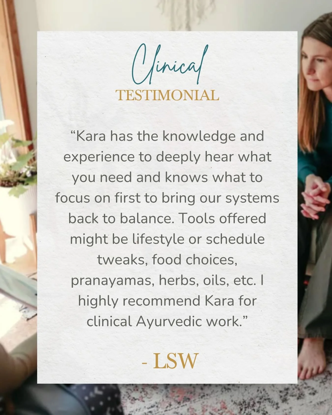 &ldquo;Kara has the knowledge and experience to deeply hear what you need and knows what to focus on first to bring our systems back to balance. Tools offered might be lifestyle or schedule tweaks, food choices, pranayamas, herbs, oils, etc. I highly