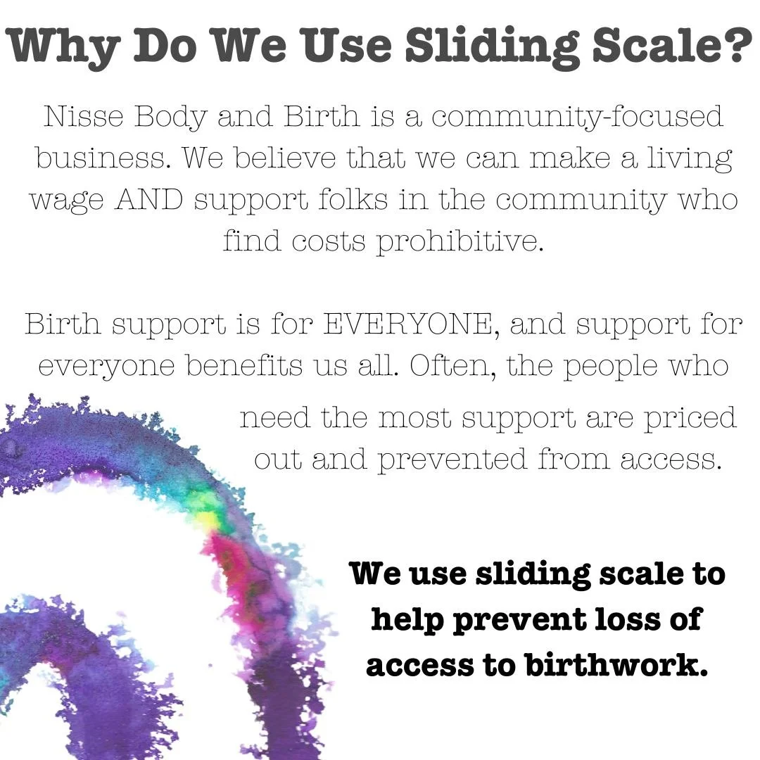 ✨Why Do We Use Sliding Scale?✨

Nisse Body and Birth is a community-focused business. We believe that we can make a living wage AND support folks in the community who find costs prohibitive.

Birth support is for EVERYONE, and support for everyone be