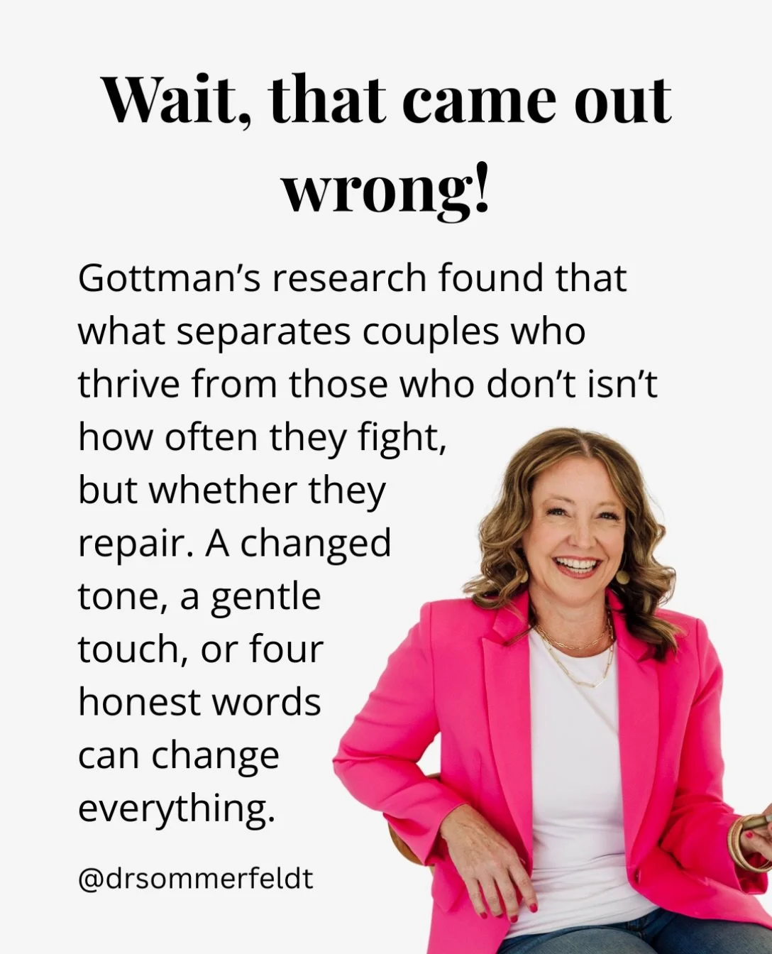 &ldquo;Wait &mdash; that came out wrong.&rdquo;

Four words. And they might be some of the most powerful ones in a relationship.

Most couples think the health of their relationship comes down to how often they fight, or how bad the fights get. But G