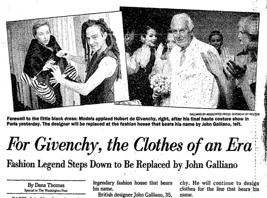 DANA THOMAS SPECIAL TO THE, WASHINGTON POST, 1995, Jul 12. For Givenchy, the Clothes of an Era: Fashion Legend Steps Down to Be Replaced by John Galliano. The Washington Post (1974-Current file), 2. ISSN 01908286.