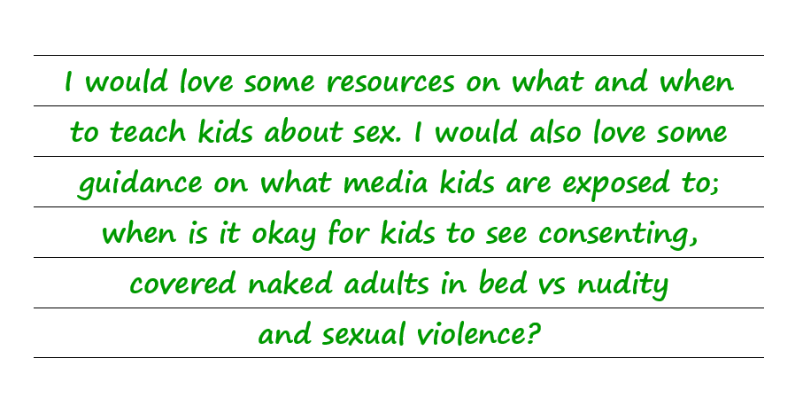 I would love some resources on what and when to teach kids about sex. When is it okay for kids to see consenting, covered naked adults in bed vs  nudity and sexual violence?