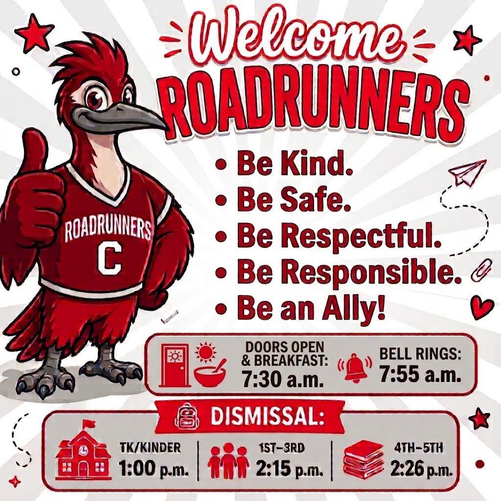 Welcome, Roadrunners! Be kind, safe, respectful, responsible, and an ally. Doors and breakfast 7:30 a.m.; bell 7:55 a.m. Dismissal: TK/kinder 1:00 p.m., grades 1–3 2:15 p.m., grades 4–5 2:26 p.m.