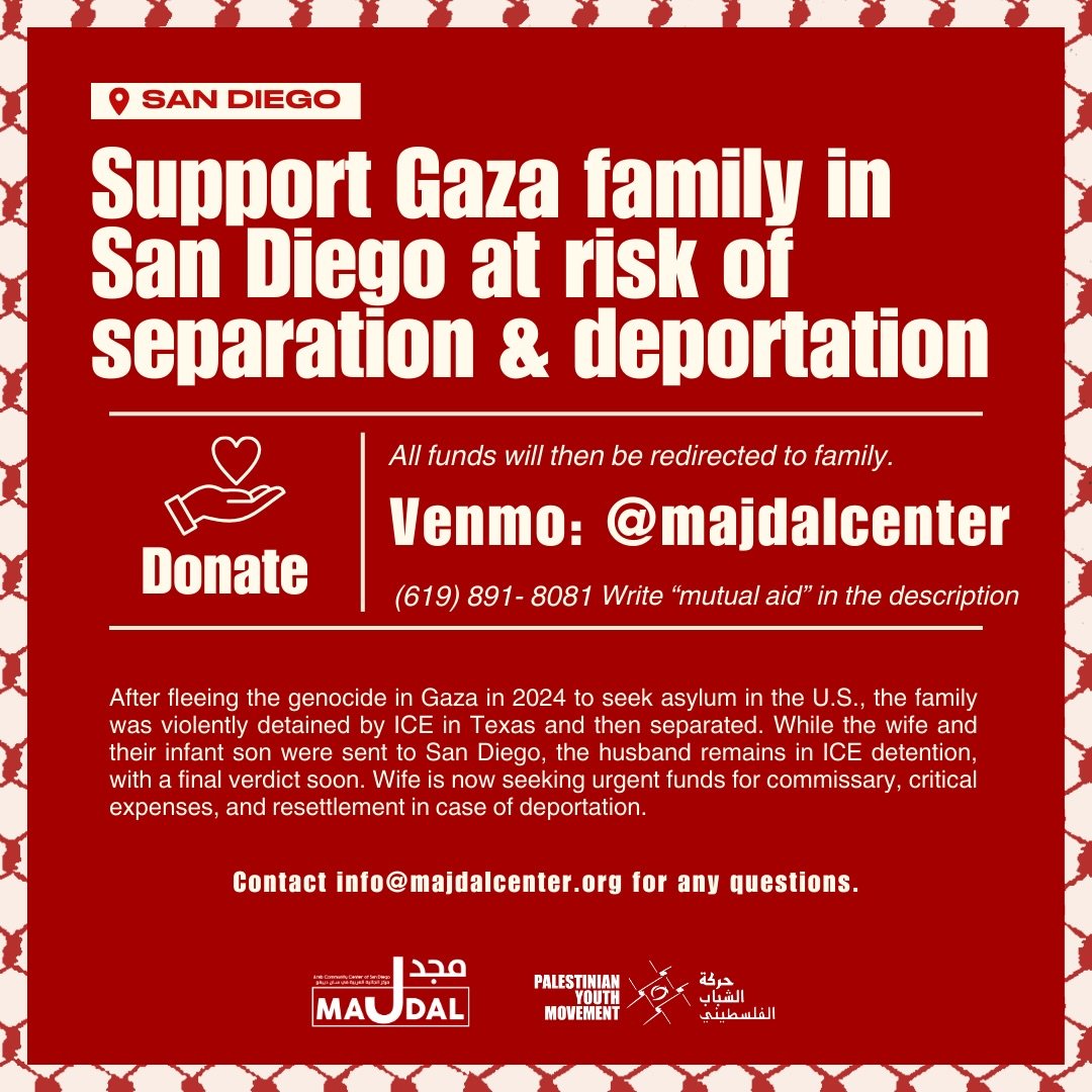 🚨 Community Support Needed 🚨

A Palestinian family who fled genocide in Gaza is currently in San Diego and urgently needs support. After seeking asylum in the U.S. in 2024, the family was violently detained by ICE in Texas and then separated.

The 