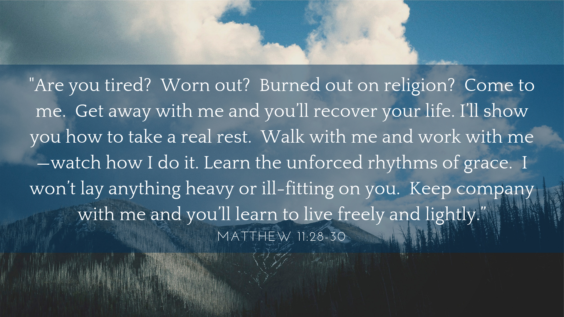 Are you tired? Worn out? Burned out on religion? Come to me. Get away with me and you’ll recover your life. I’ll show you how to take a real rest. Walk with me and work with me—watch how I do it. Learn the unforced r-3.png