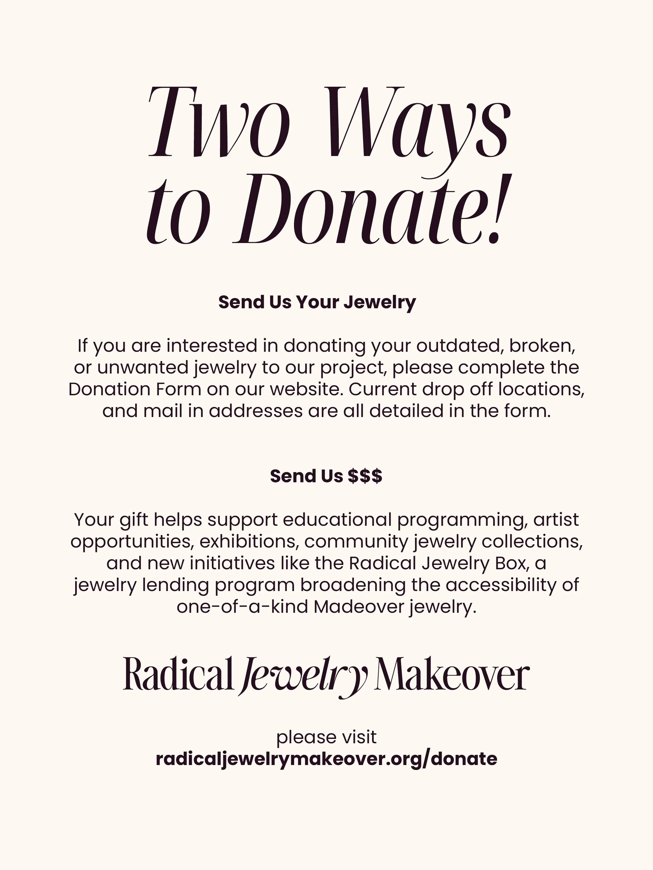 HOW TO DONATE TO RJM!

We are always accepting donations of any kind: costume, precious, broken, tangled, or just no longer your style&mdash;we welcome it all! 

To learn about the two ways you can donate, please visit https://www.radicaljewelrymakeo