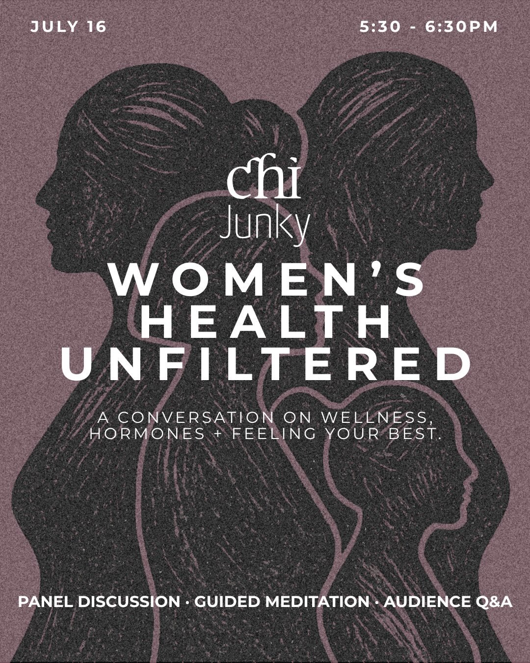 CHI JUNKY INVITES YOU TO: WOMEN&rsquo;S HEALTH UNFILTERED 

JULY 16 @ 5:30-6:30PM 

AN INSPIRING EVENING OF CURATED CONVERSATION WITH A PANELIST OF WOMEN&rsquo;S HEALTH EXPERTS:

Dr. Janice Wu ND 
Alyssa Brunt MSCPT 
Zoe Glover RYT 

Explore the topi