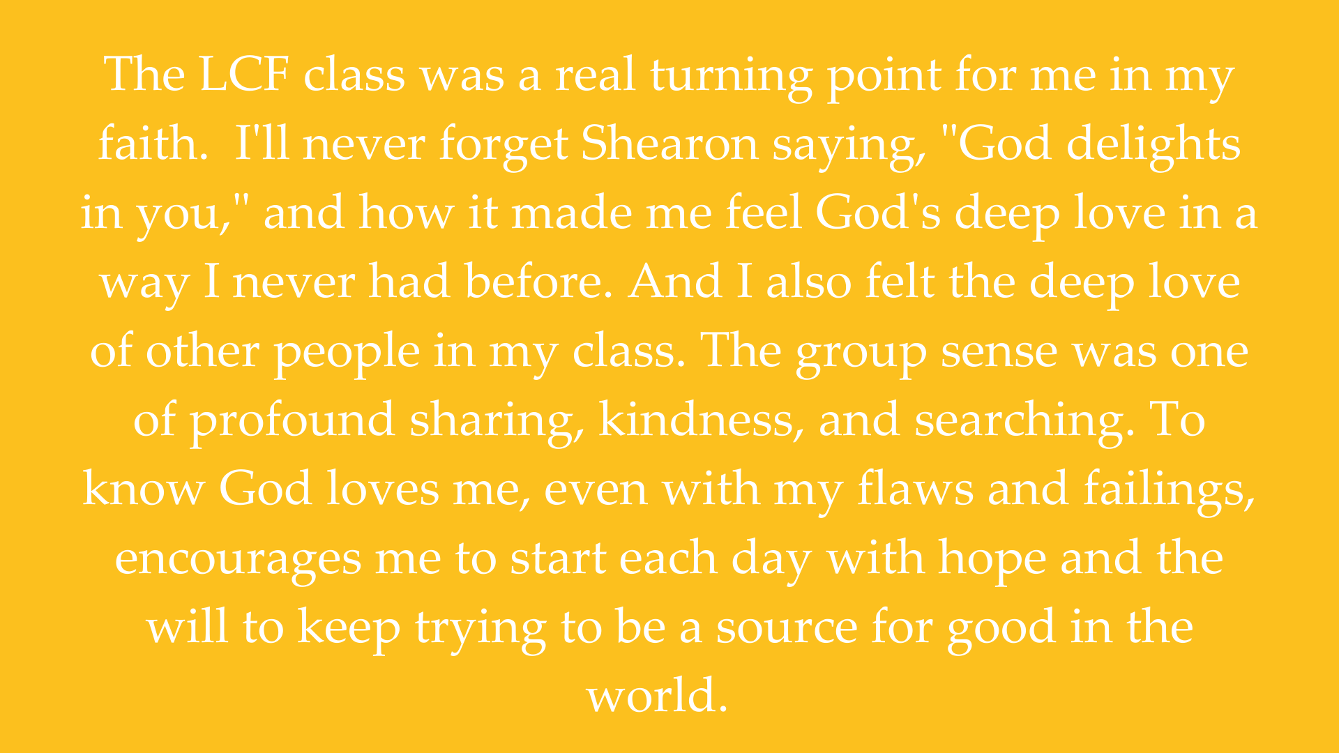 The LCF class builds a sense of camaraderie with others who are on a similar spiritual journey. It encourages a discussion of people's struggles through which we learn we are not in it alone. We each have our own uni-2.png