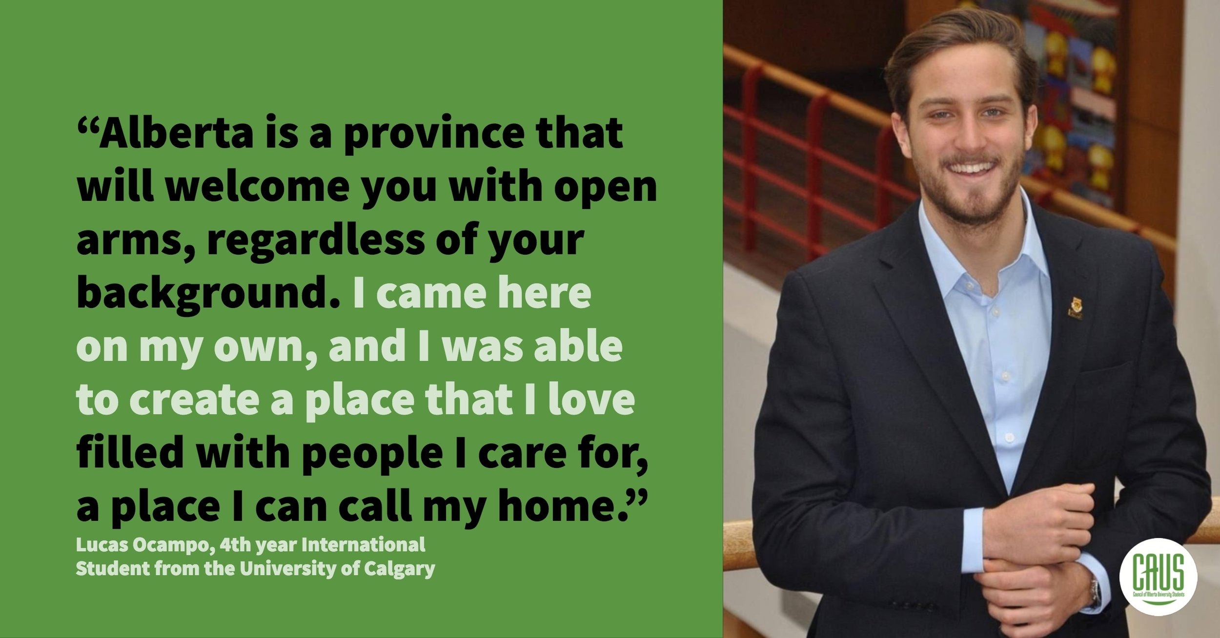  “Alberta is a province that will welcome you with open arms, regardless of your background. I came here on my own, and I was able to create a place that I love filled with people I care for, a place I can call my home. As an international student, i