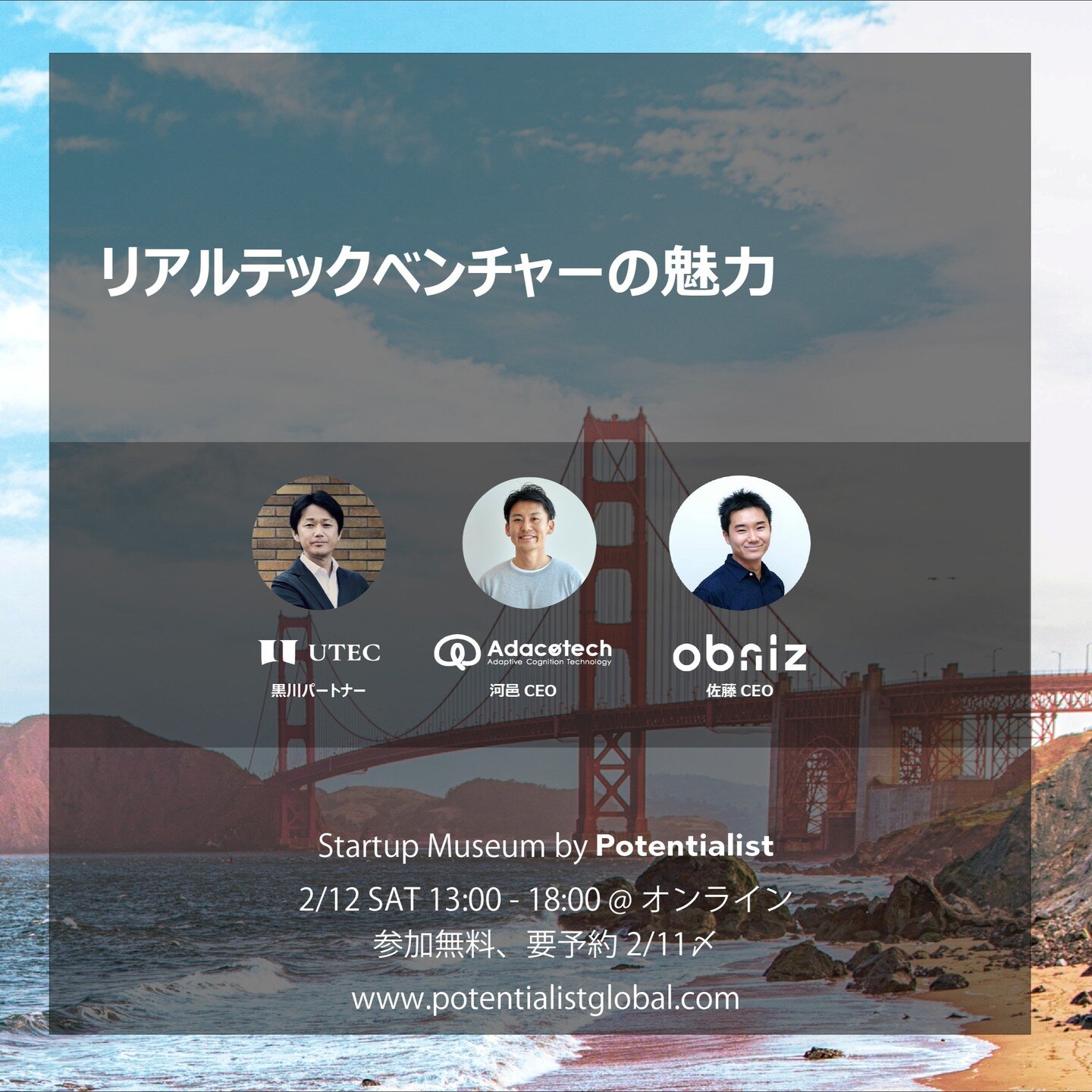 Startup Museum by Potentialist
2/12 (土) 13:00-18:00 @ Zoom (オンライン)

2/12開催のStartup Museumのテーマは「グローバルなスタートアップの集積地」。グローバルに活躍する&quot;ポテンシャル&quot;のあるスタートアップを招き「トークセッション&times;採用セッション」が同時並行するハイブリット・イベントです。
5つあるトークセッションの1つ「リアルテックベンチャーの魅力」の登壇者をご紹介します。

本セッシ