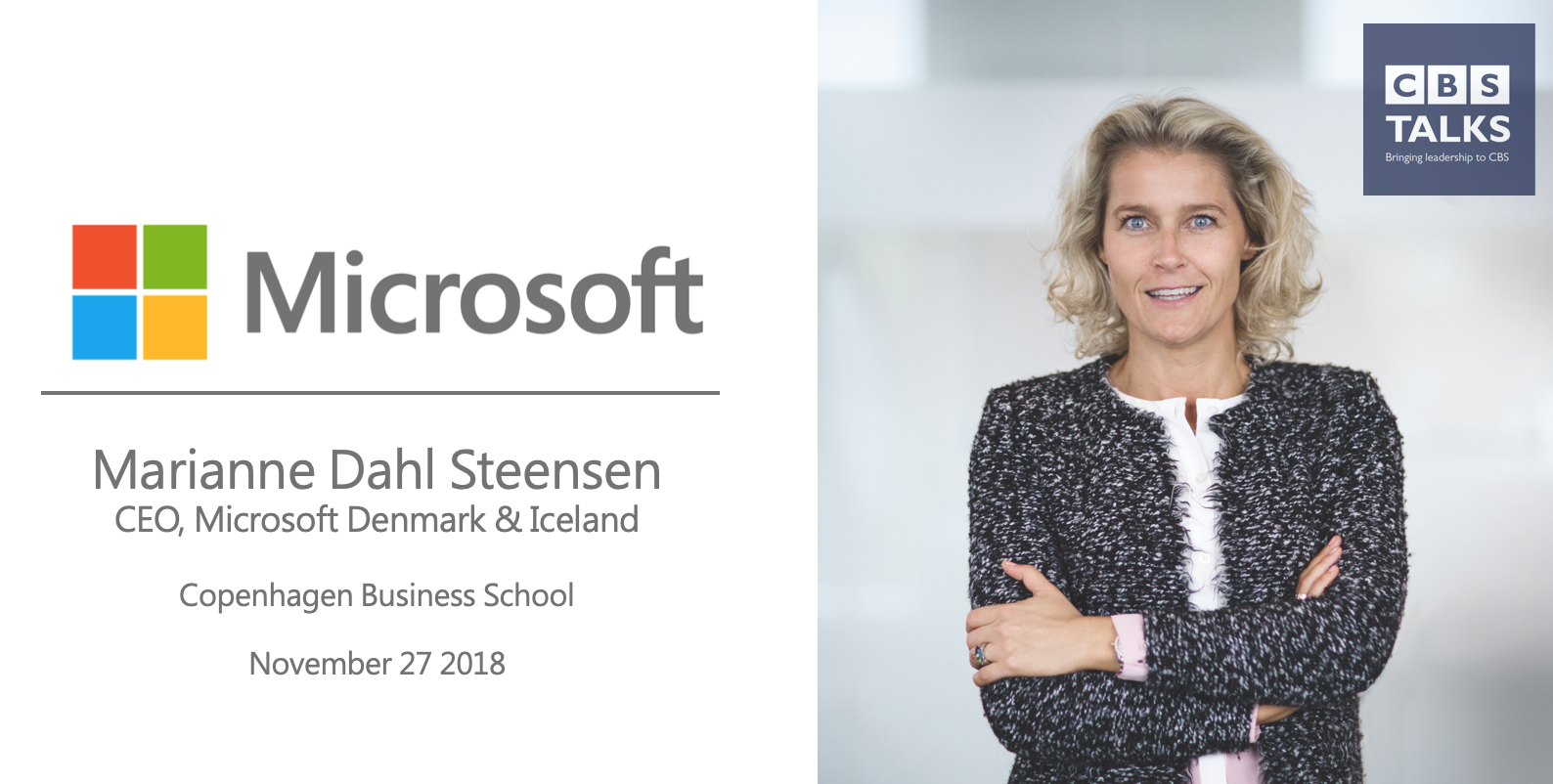 We at CBS Talks are beyond excited to announce CEO of Microsoft Denmark & Iceland, Marianne Dahl Steensen, as our third speaker of this semester! GET YOUR FREE TICKET! (Sorry, we are sold out) Agenda: 15.30-16.00 – Registration (SP201) 16.00-17.00 –Talk with Marianne Dahl Steensen 17.00-17.30 –Q&A 17.30-18.00 – Networking On the 27thof November, Marianne will visit Copenhagen Business School to do a talk about her journey towards the top of Microsoft as well as the ups and downs along the way. Furthermore, Marianne will provide insights towards her style of leadership as well as talk about whether being a woman in the business environment has ever been a challenge. Marianne Dahl Steensen was appointed as the CEO of Microsoft Denmark & Iceland in July 2015 at the age of 40. When Marianne Started in Microsoft, the IT business was relatively new to her since she came from a career, which centred around transformation and change management with leading positions at Codan insurance and TDC. Marianne was appointed CEO of Microsoft to lead the transformation of the Danish and Icelandic subsidiary companies from a business and cultural perspective. Besides being the CEO of Microsoft Denmark & Iceland, Marianne is also a board member in DFDS, part of the executive committee at Dansk Industri as well as being a member of the Disruption Council, which was set up by the government in may 2017. Furthermore, Marianne act as a mentor for entrepreneurs, start-ups and new talents as well as doing speeches and taking part in discussions regarding tech and leadership in various Danish medias. We are looking very much forward to seeing you all! CBS Talks Team NOTICE OF FILMING AND PHOTOGRAPHY By entering the event premises, you consent to interview(s), photography, audio recording, video recording and its/their release, publication, exhibition, or reproduction to be used for promotional purposes on websites, social media, or any other purpose by CBS Talks and its affiliates and representatives.