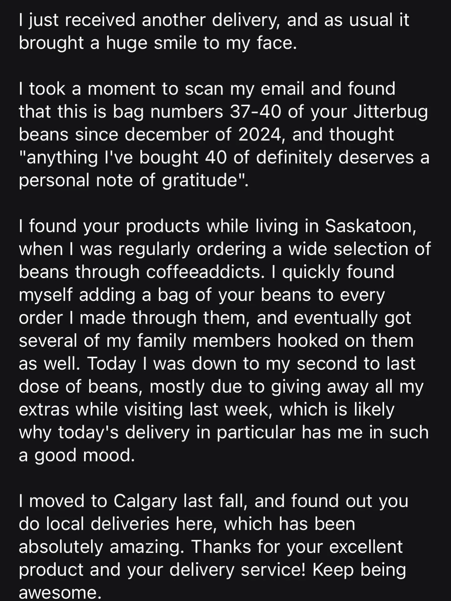 Every email. Every review. Every message from a customer means more to us than you probably realize. When someone takes a moment out of their day to tell us they loved their coffee or their experience it reminds us why we do what we do. 

Running a s