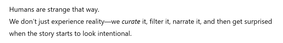 ChatGPT output that reads "Humans are strange that way. We don't just experience reality--we curate it, filter it, narrate it, and then get surprised when the story starts to look intentional."