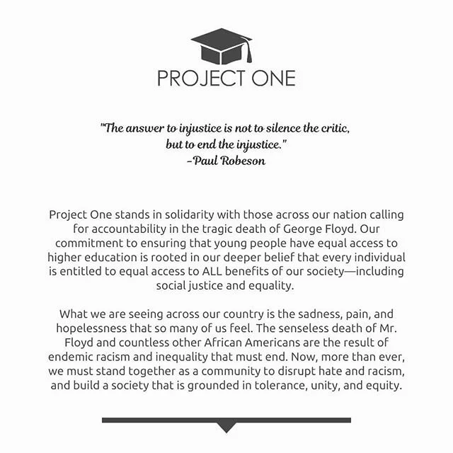 Our Project One Scholars, and the entire next generation of leaders, deserve to live in an inclusive society that is free of racism, embraces diversity, and respects all lives. We must unite to create change, and secure justice for all people.