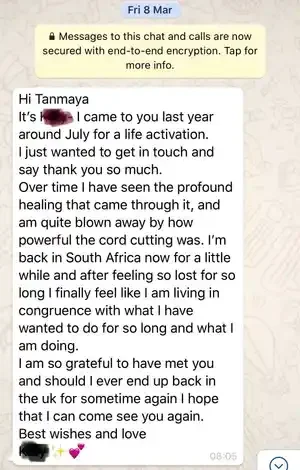  “Hi Tanmaya, I came to you last year around July for life activation. I just wanted to get in touch and say thank you so much. Over time I have seen the profound healing that came through it and am quite blown away by how powerful the cord cutting w