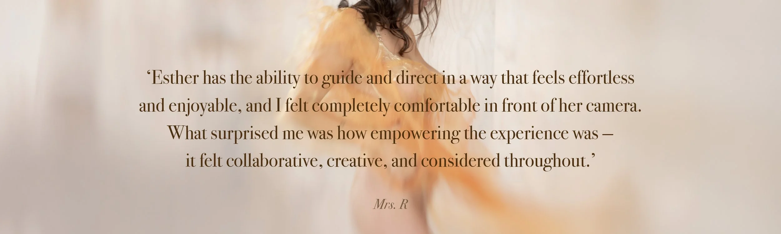 ‘Esther has the ability to guide and direct in a way that feels effortless  and enjoyable, and I felt completely comfortable in front of her camera.  What surprised me was how empowering the experience was —  it felt collaborative, creative, and cons