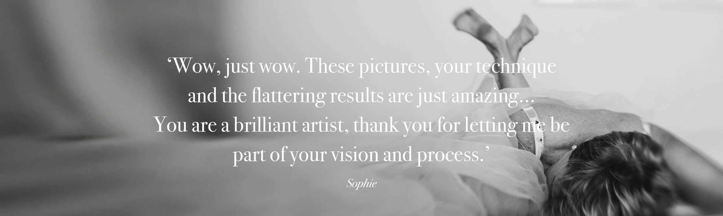   ‘Wow, just wow. These pictures, your technique  and the flattering results are just amazing...  You are a brilliant artist, thank you for letting me be  part of your vision and process.’  Sophie