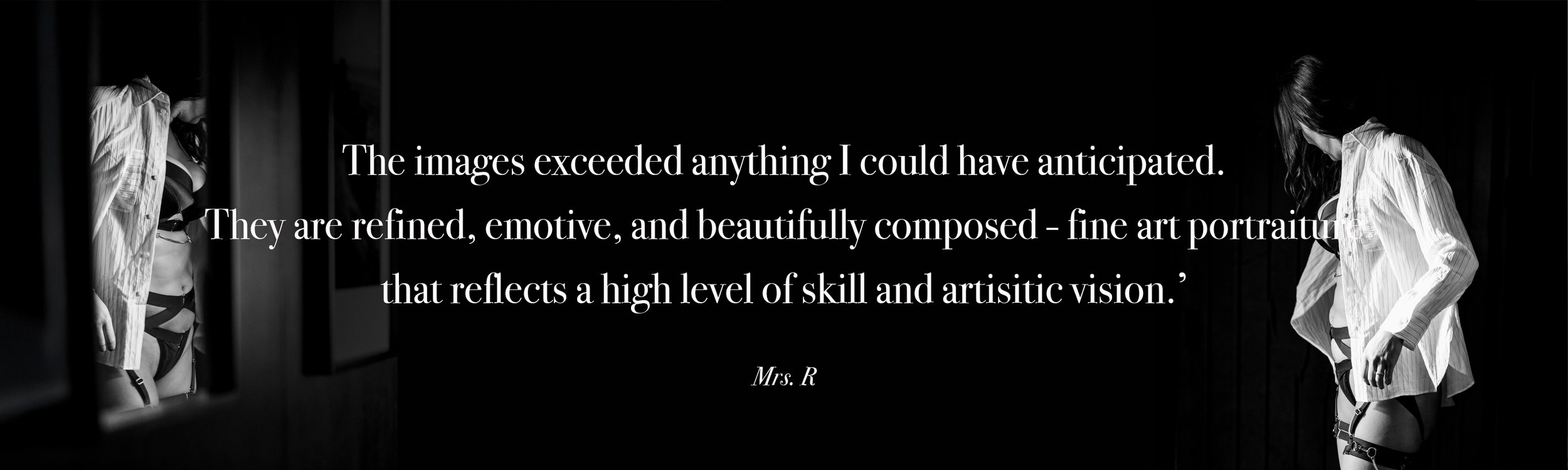   The images exceeded anything I could have anticipated.  They are refined, emotive, and beautifully composed - fine art portraiture  that reflects a high level of skill and artisitic vision.’  Mrs. R