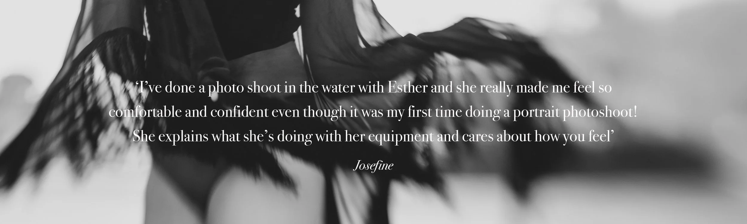  ‘I’ve done a photo shoot in the water with Esther and she really made me feel so  comfortable and confident even though it was my first time doing a portrait photoshoot! She explains what she’s doing with her equipment and cares about how you feel’ 