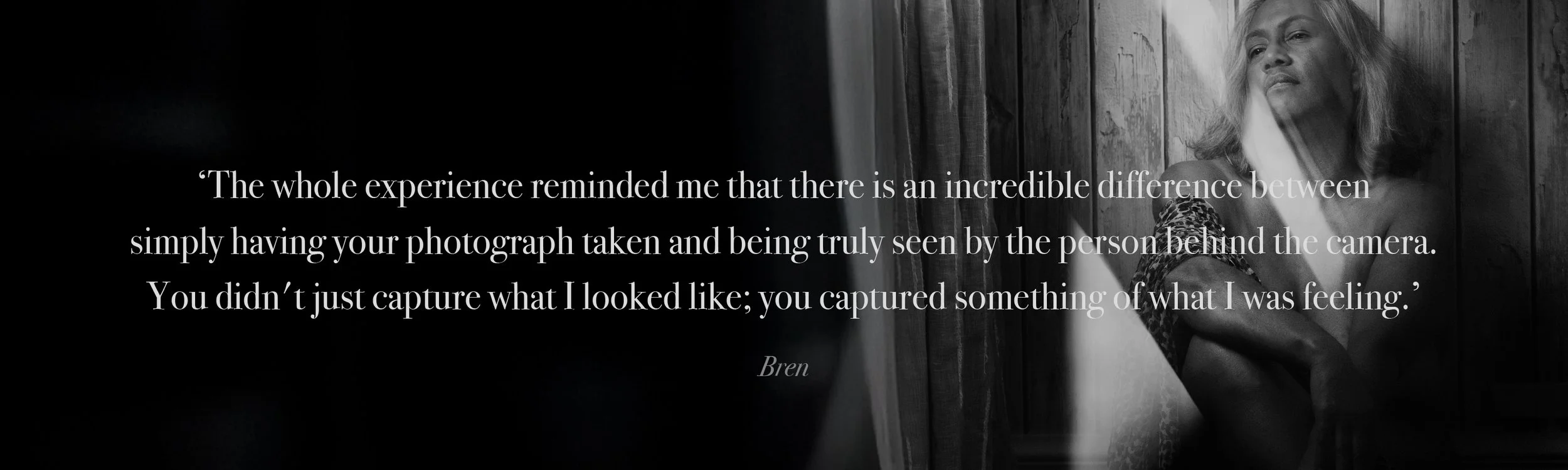   ‘The whole experience reminded me that there is an incredible difference between  simply having your photograph taken and being truly seen by the person behind the camera.  You didn't just capture what I looked like; you captured something of what 